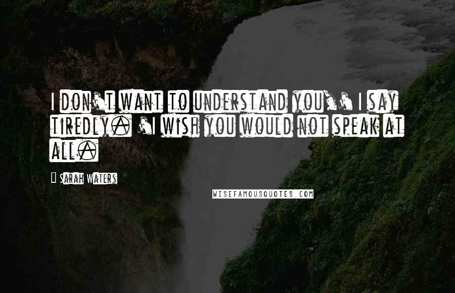 Sarah Waters Quotes: I don't want to understand you,' I say tiredly. 'I wish you would not speak at all.