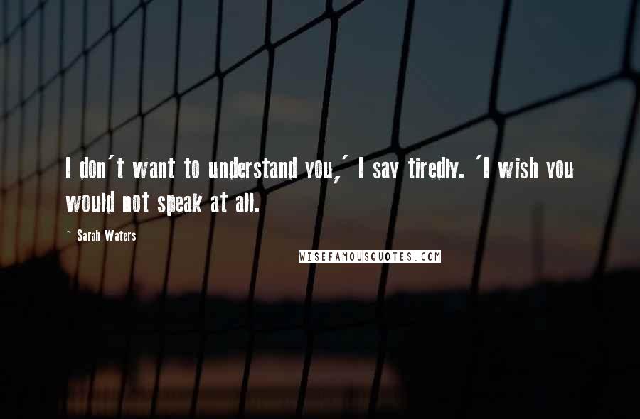 Sarah Waters Quotes: I don't want to understand you,' I say tiredly. 'I wish you would not speak at all.