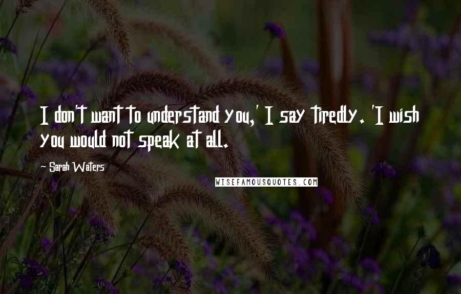 Sarah Waters Quotes: I don't want to understand you,' I say tiredly. 'I wish you would not speak at all.