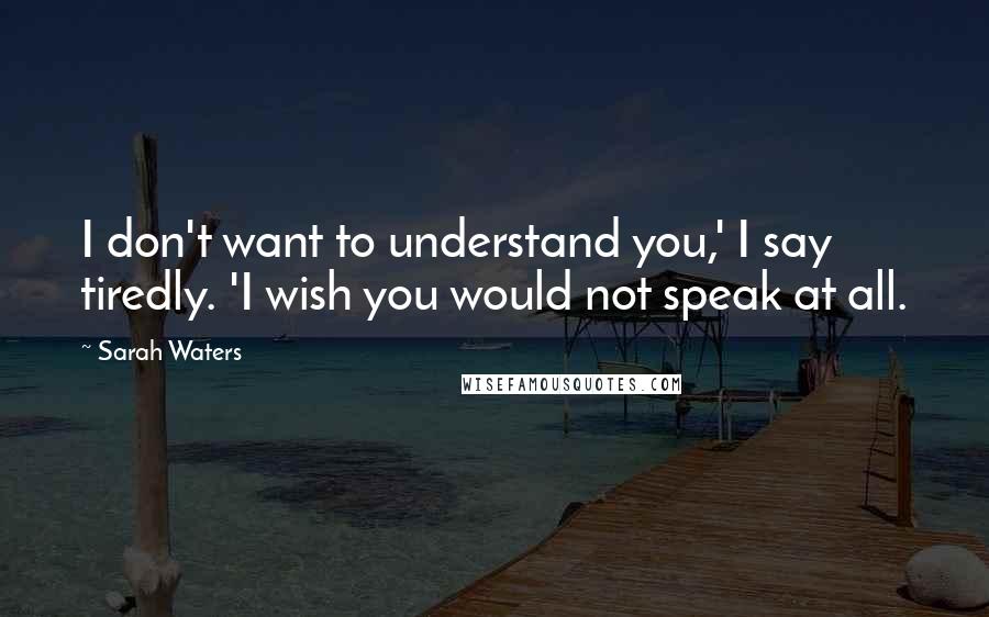 Sarah Waters Quotes: I don't want to understand you,' I say tiredly. 'I wish you would not speak at all.