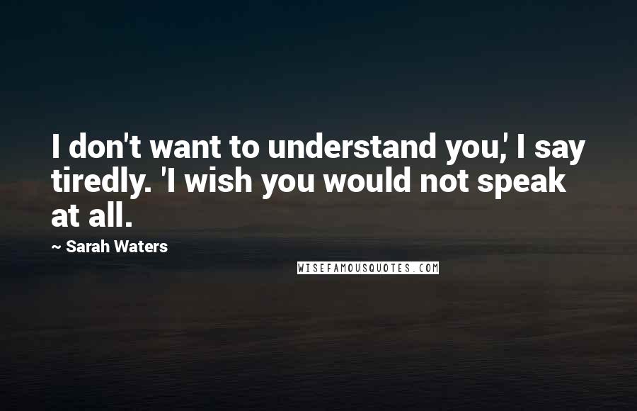 Sarah Waters Quotes: I don't want to understand you,' I say tiredly. 'I wish you would not speak at all.