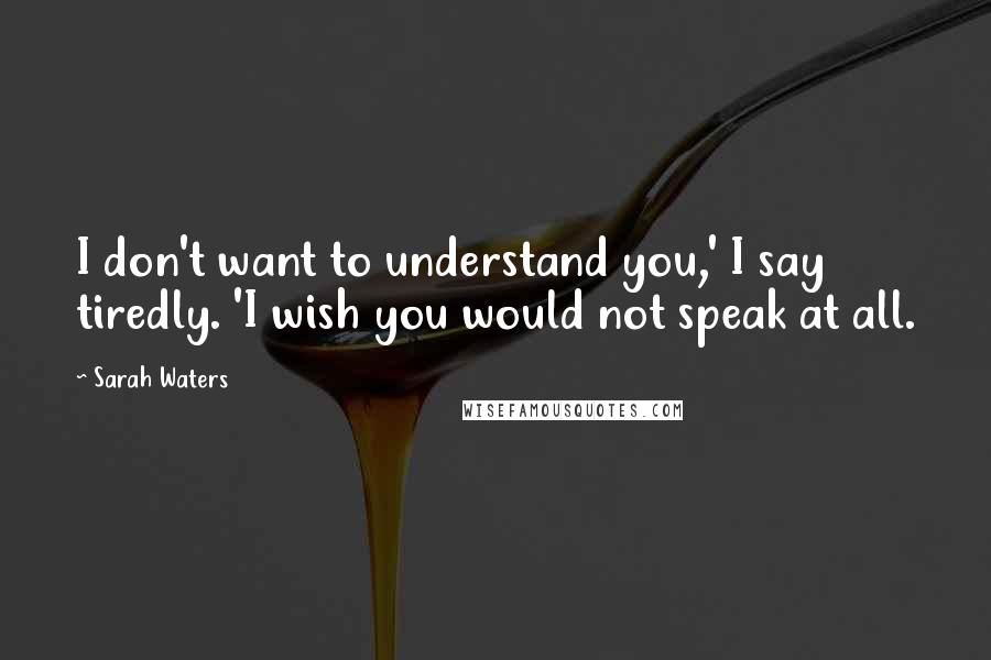 Sarah Waters Quotes: I don't want to understand you,' I say tiredly. 'I wish you would not speak at all.