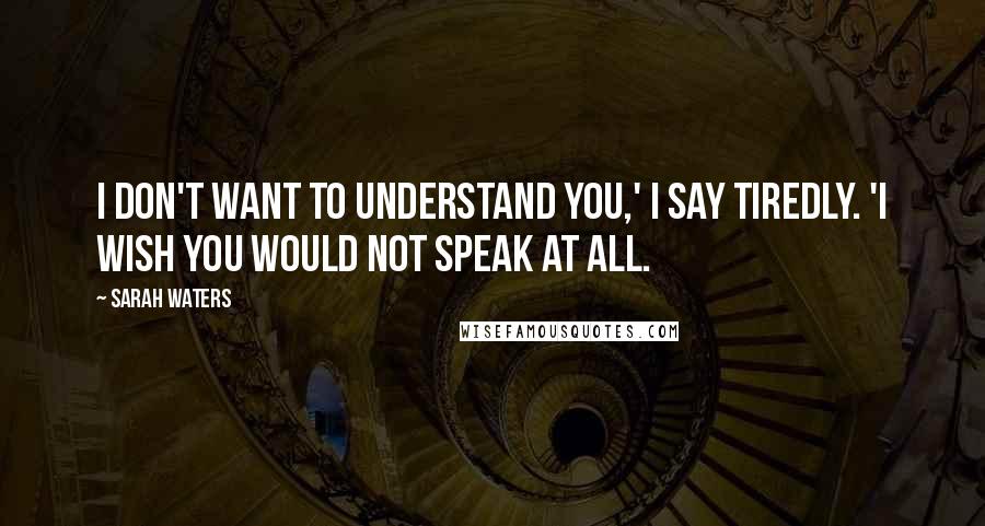 Sarah Waters Quotes: I don't want to understand you,' I say tiredly. 'I wish you would not speak at all.