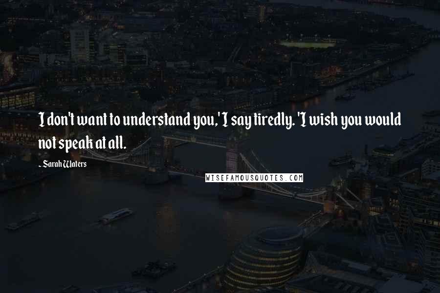 Sarah Waters Quotes: I don't want to understand you,' I say tiredly. 'I wish you would not speak at all.