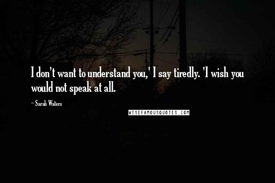 Sarah Waters Quotes: I don't want to understand you,' I say tiredly. 'I wish you would not speak at all.