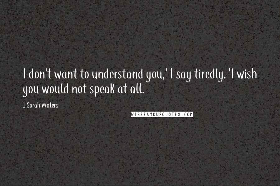 Sarah Waters Quotes: I don't want to understand you,' I say tiredly. 'I wish you would not speak at all.