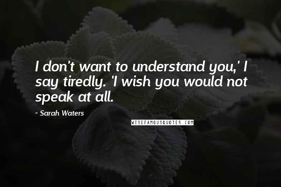 Sarah Waters Quotes: I don't want to understand you,' I say tiredly. 'I wish you would not speak at all.