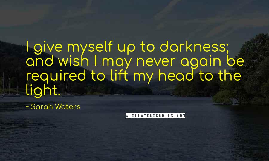 Sarah Waters Quotes: I give myself up to darkness; and wish I may never again be required to lift my head to the light.