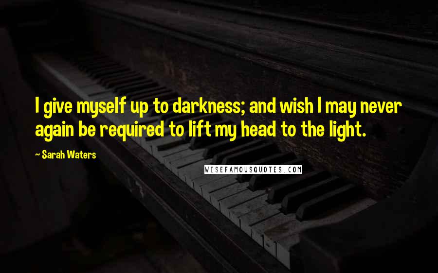Sarah Waters Quotes: I give myself up to darkness; and wish I may never again be required to lift my head to the light.