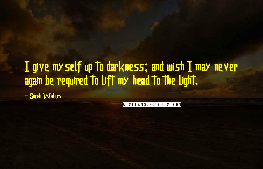 Sarah Waters Quotes: I give myself up to darkness; and wish I may never again be required to lift my head to the light.