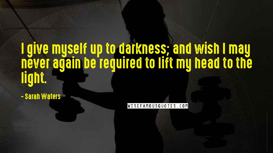 Sarah Waters Quotes: I give myself up to darkness; and wish I may never again be required to lift my head to the light.