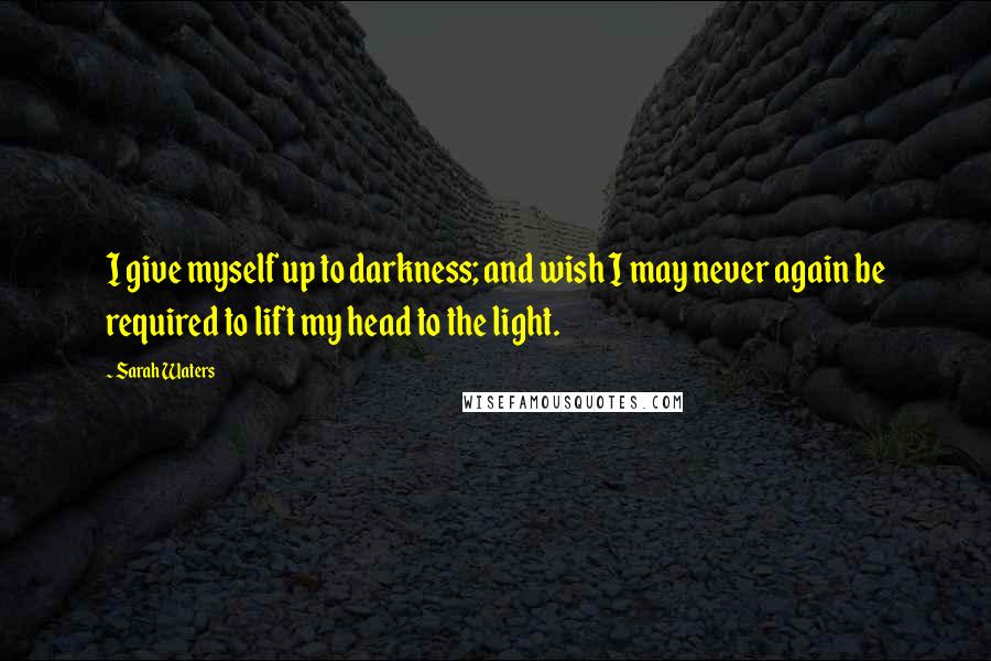 Sarah Waters Quotes: I give myself up to darkness; and wish I may never again be required to lift my head to the light.