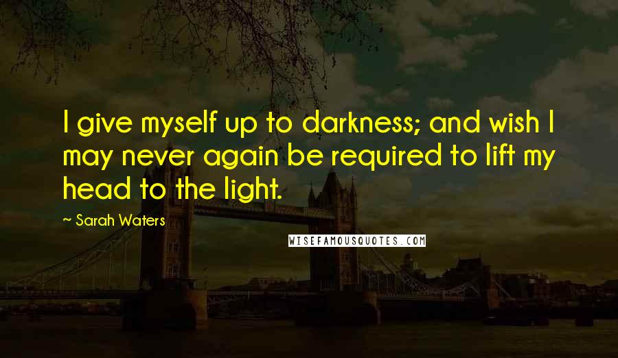 Sarah Waters Quotes: I give myself up to darkness; and wish I may never again be required to lift my head to the light.