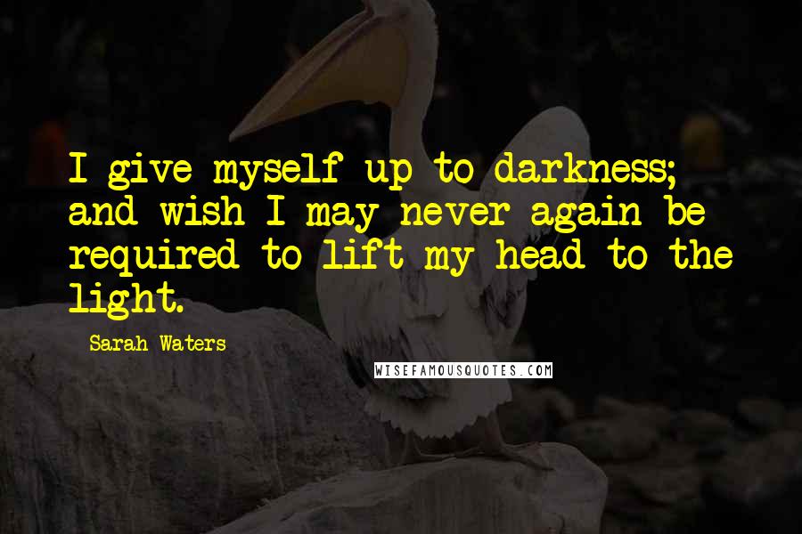 Sarah Waters Quotes: I give myself up to darkness; and wish I may never again be required to lift my head to the light.