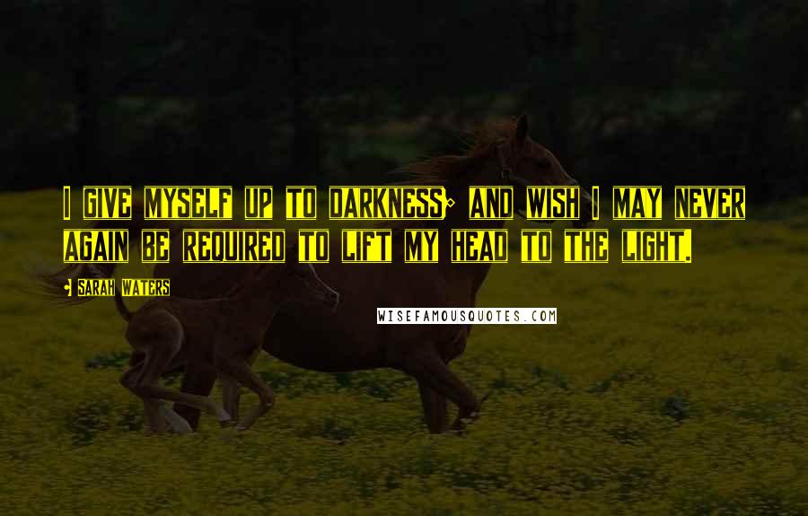 Sarah Waters Quotes: I give myself up to darkness; and wish I may never again be required to lift my head to the light.