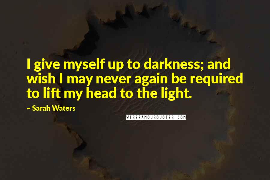 Sarah Waters Quotes: I give myself up to darkness; and wish I may never again be required to lift my head to the light.