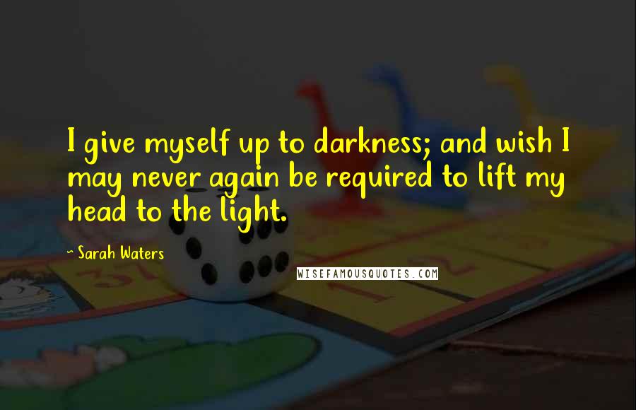 Sarah Waters Quotes: I give myself up to darkness; and wish I may never again be required to lift my head to the light.