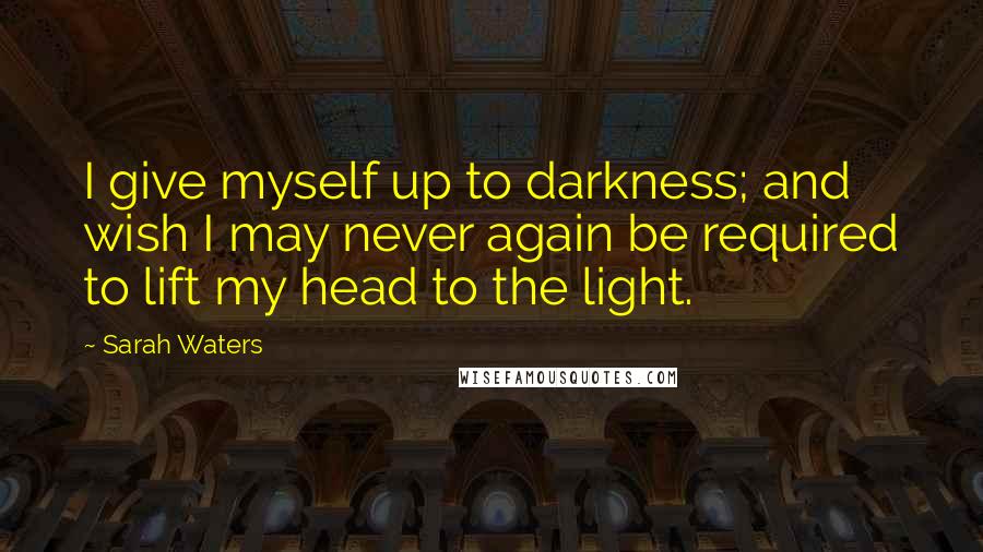 Sarah Waters Quotes: I give myself up to darkness; and wish I may never again be required to lift my head to the light.