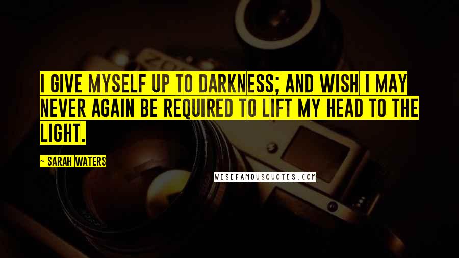 Sarah Waters Quotes: I give myself up to darkness; and wish I may never again be required to lift my head to the light.