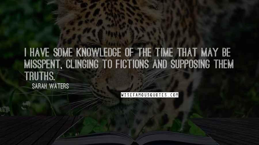 Sarah Waters Quotes: I have some knowledge of the time that may be misspent, clinging to fictions and supposing them truths.