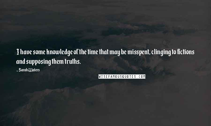 Sarah Waters Quotes: I have some knowledge of the time that may be misspent, clinging to fictions and supposing them truths.