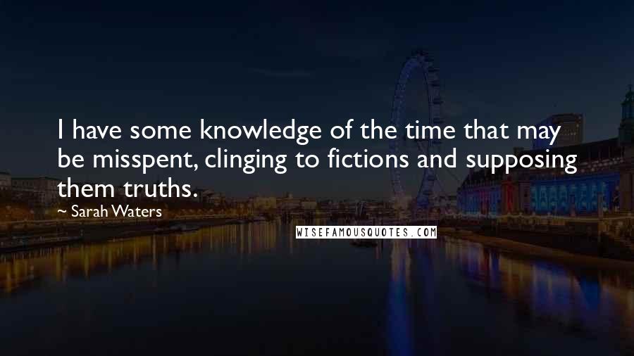 Sarah Waters Quotes: I have some knowledge of the time that may be misspent, clinging to fictions and supposing them truths.