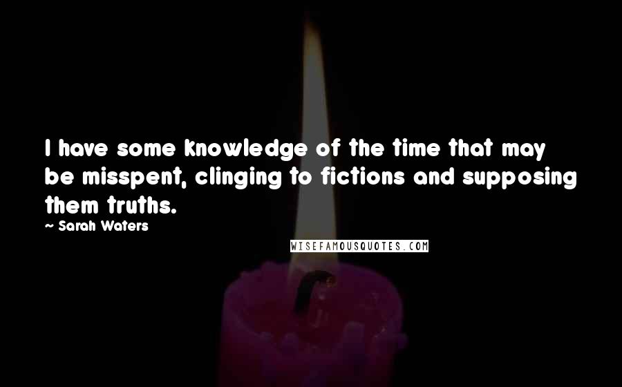 Sarah Waters Quotes: I have some knowledge of the time that may be misspent, clinging to fictions and supposing them truths.