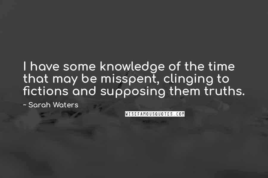 Sarah Waters Quotes: I have some knowledge of the time that may be misspent, clinging to fictions and supposing them truths.