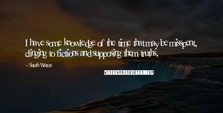 Sarah Waters Quotes: I have some knowledge of the time that may be misspent, clinging to fictions and supposing them truths.