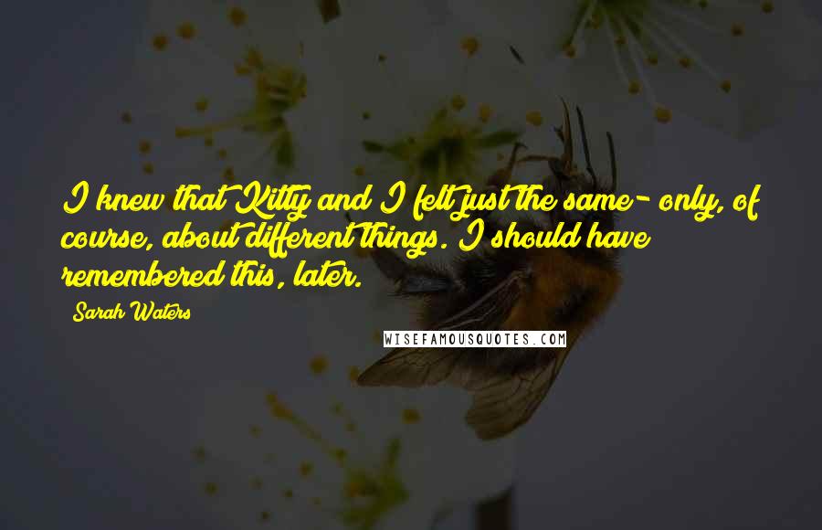 Sarah Waters Quotes: I knew that Kitty and I felt just the same- only, of course, about different things. I should have remembered this, later.