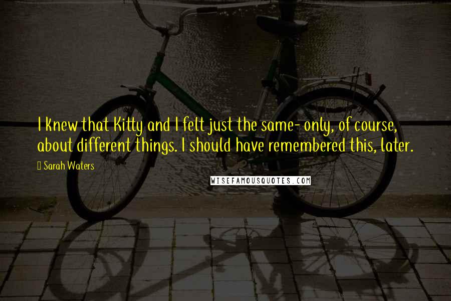 Sarah Waters Quotes: I knew that Kitty and I felt just the same- only, of course, about different things. I should have remembered this, later.