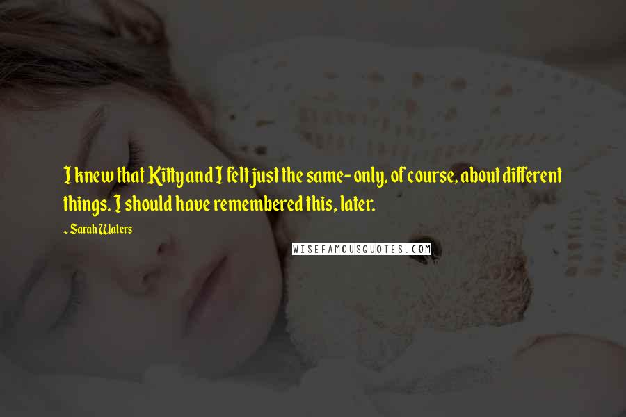 Sarah Waters Quotes: I knew that Kitty and I felt just the same- only, of course, about different things. I should have remembered this, later.