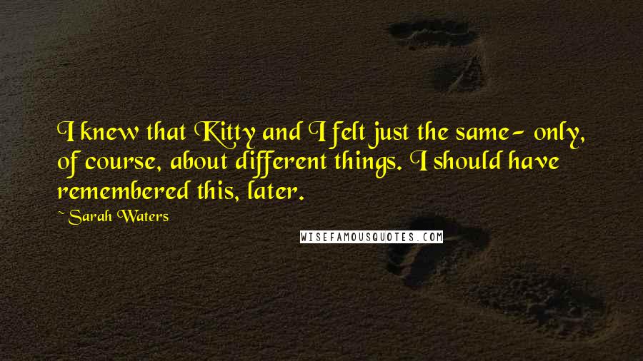 Sarah Waters Quotes: I knew that Kitty and I felt just the same- only, of course, about different things. I should have remembered this, later.