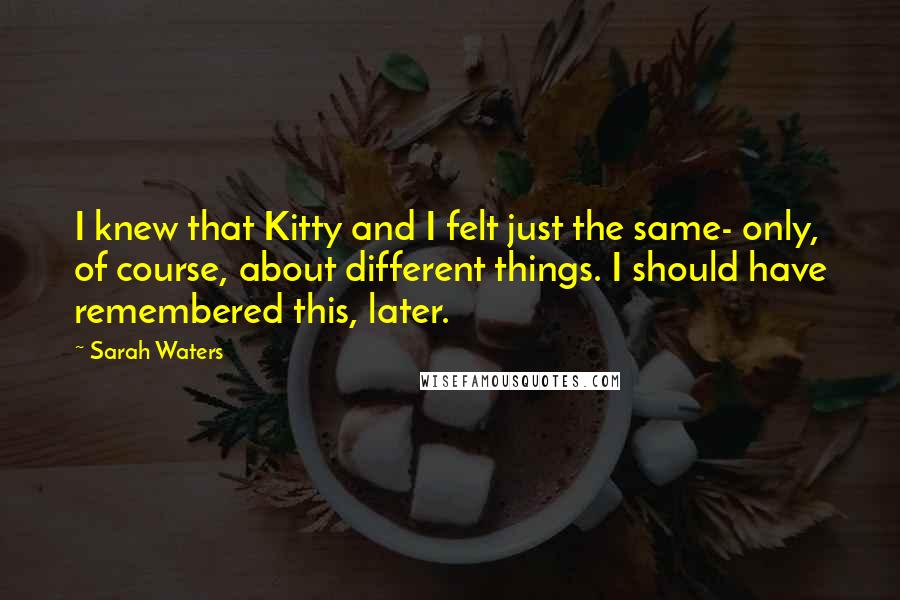 Sarah Waters Quotes: I knew that Kitty and I felt just the same- only, of course, about different things. I should have remembered this, later.