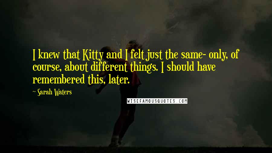 Sarah Waters Quotes: I knew that Kitty and I felt just the same- only, of course, about different things. I should have remembered this, later.