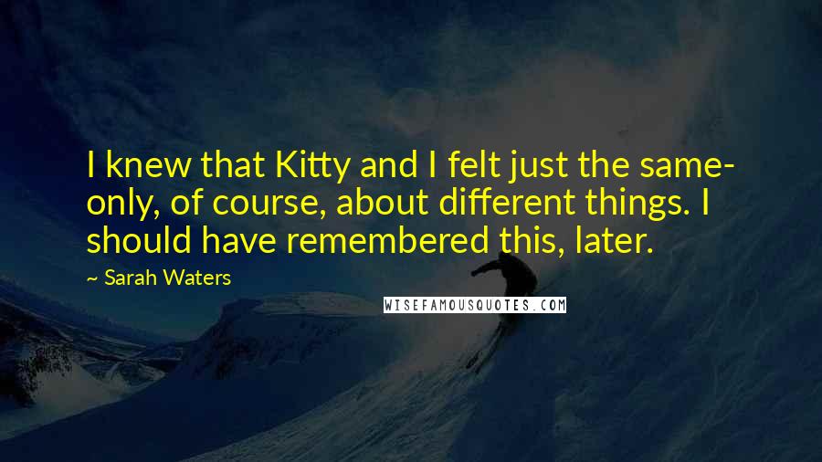 Sarah Waters Quotes: I knew that Kitty and I felt just the same- only, of course, about different things. I should have remembered this, later.