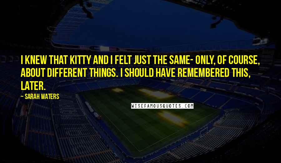 Sarah Waters Quotes: I knew that Kitty and I felt just the same- only, of course, about different things. I should have remembered this, later.