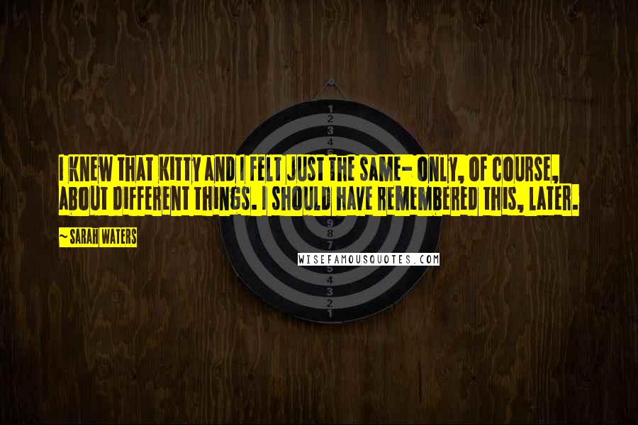 Sarah Waters Quotes: I knew that Kitty and I felt just the same- only, of course, about different things. I should have remembered this, later.