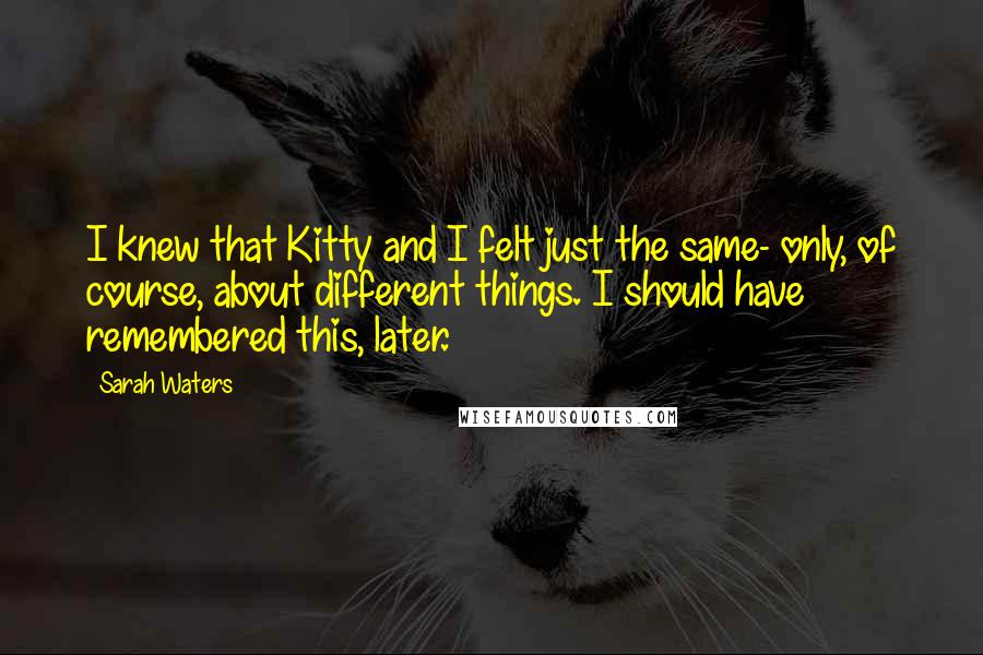Sarah Waters Quotes: I knew that Kitty and I felt just the same- only, of course, about different things. I should have remembered this, later.