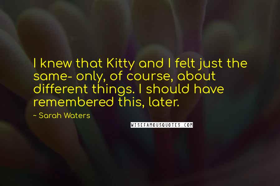 Sarah Waters Quotes: I knew that Kitty and I felt just the same- only, of course, about different things. I should have remembered this, later.