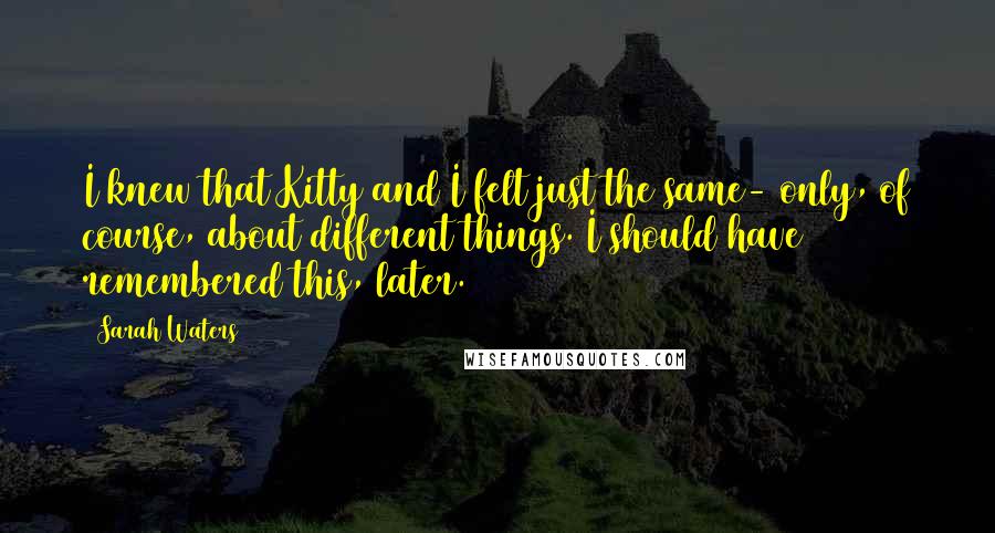 Sarah Waters Quotes: I knew that Kitty and I felt just the same- only, of course, about different things. I should have remembered this, later.
