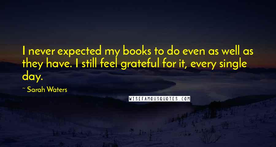 Sarah Waters Quotes: I never expected my books to do even as well as they have. I still feel grateful for it, every single day.