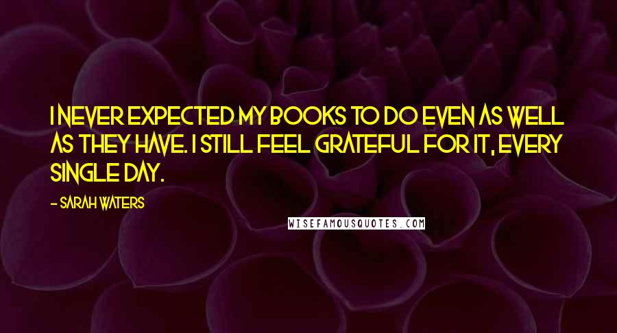 Sarah Waters Quotes: I never expected my books to do even as well as they have. I still feel grateful for it, every single day.