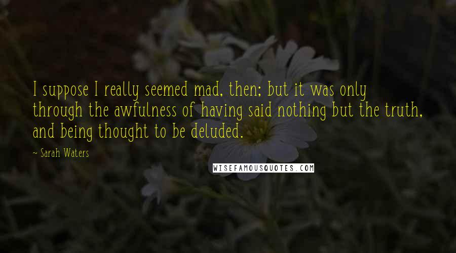 Sarah Waters Quotes: I suppose I really seemed mad, then; but it was only through the awfulness of having said nothing but the truth, and being thought to be deluded.