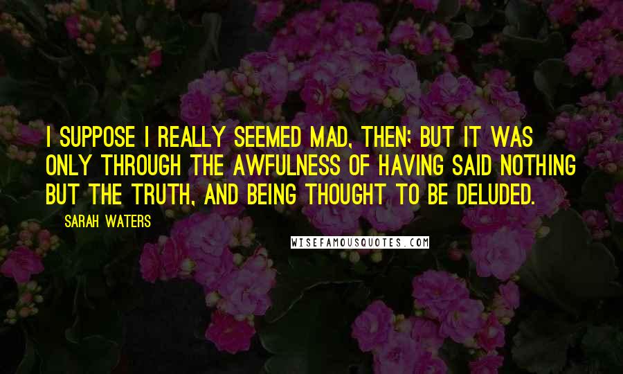 Sarah Waters Quotes: I suppose I really seemed mad, then; but it was only through the awfulness of having said nothing but the truth, and being thought to be deluded.