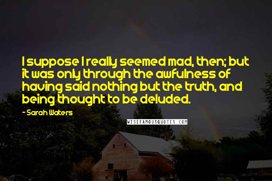 Sarah Waters Quotes: I suppose I really seemed mad, then; but it was only through the awfulness of having said nothing but the truth, and being thought to be deluded.