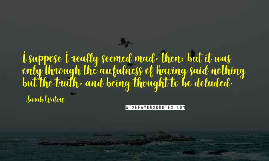 Sarah Waters Quotes: I suppose I really seemed mad, then; but it was only through the awfulness of having said nothing but the truth, and being thought to be deluded.