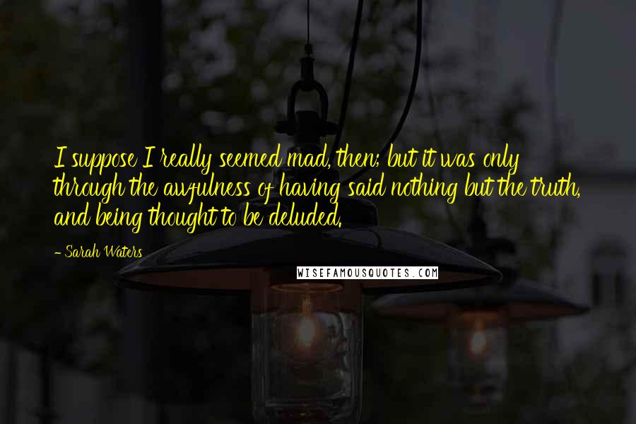 Sarah Waters Quotes: I suppose I really seemed mad, then; but it was only through the awfulness of having said nothing but the truth, and being thought to be deluded.