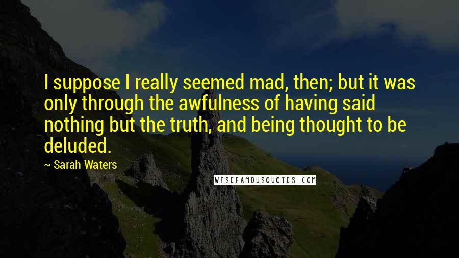 Sarah Waters Quotes: I suppose I really seemed mad, then; but it was only through the awfulness of having said nothing but the truth, and being thought to be deluded.