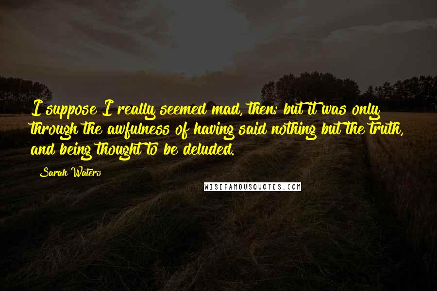 Sarah Waters Quotes: I suppose I really seemed mad, then; but it was only through the awfulness of having said nothing but the truth, and being thought to be deluded.